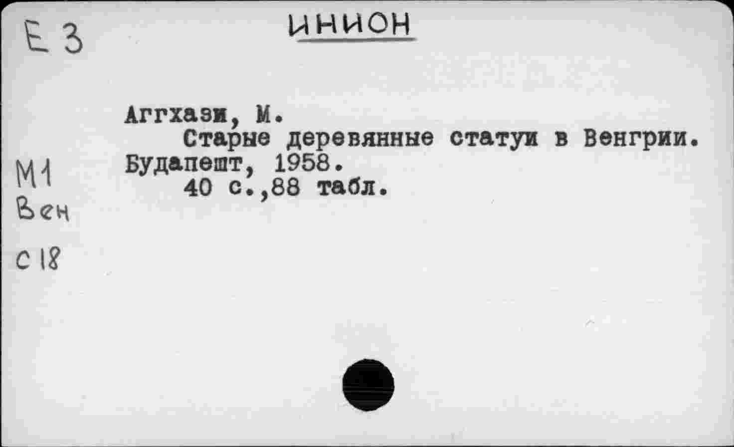 ﻿t з
С І?
инион
Аггхаэи, М.
Старые деревянные статуи в Венгрии. Будапешт, 1958.
40 с.,88 табл.